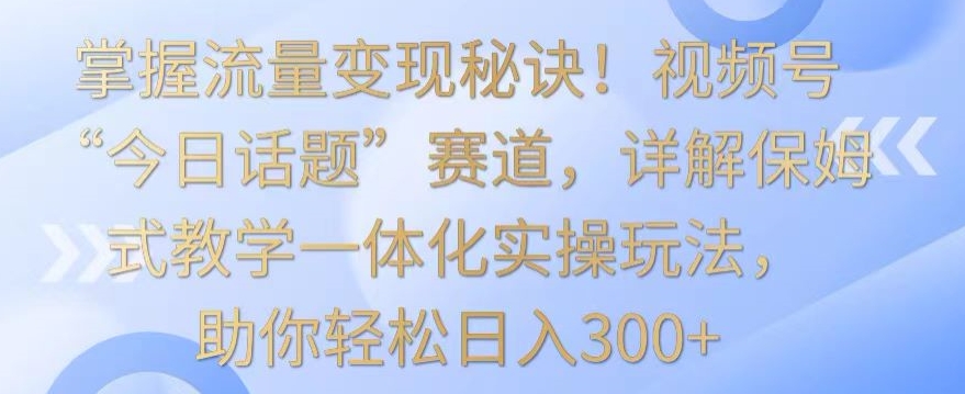 掌握流量变现秘诀！视频号“今日话题”赛道，详解保姆式教学一体化实操玩法，助你轻松日入300+【揭秘】-杨大侠副业网