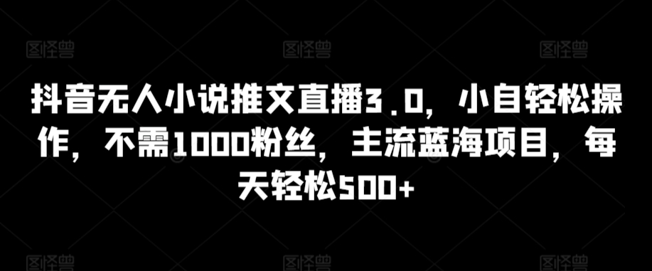 抖音无人小说推文直播3.0，小自轻松操作，不需1000粉丝，主流蓝海项目，每天轻松500+【揭秘】-杨大侠副业网